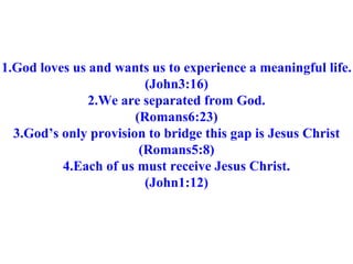 1.God loves us and wants us to experience a meaningful life. (John3:16) 2.We are separated from God. (Romans6:23) 3.God’s only provision to bridge this gap is Jesus Christ (Romans5:8) 4.Each of us must receive Jesus Christ. (John1:12) 