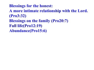 Blessings for the honest:  A more intimate relationship with the Lord. (Pro3:32) Blessings on the family (Pro20:7) Full life(Pro12:19) Abundance(Pro15:6) 