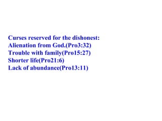 Curses reserved for the dishonest: Alienation from God.(Pro3:32) Trouble with family(Pro15:27) Shorter life(Pro21:6) Lack of abundance(Pro13:11)  