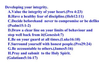 Developing your integrity. A.Value the integrity of your heart.(Pro 4:23) B.Have a healthy fear of discipline.(Heb12:11) C.Decide beforehand  never to compromise or be defiled (Psalm15:1-2) D.Draw a clear line on your limits of behaviour and  step well back from it(Genesis4:7) E.Be on your guard at all times.(Luke16:10) F.Surround yourself with honest people.(Pro29:24) G.Be accountable to others.(James5:16) H.Pray and submit  to the Holy Spirit. (Galatians5:16-17) 