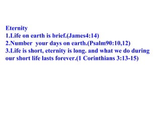 Eternity 1.Life on earth is brief.(James4:14) 2.Number  your days on earth.(Psalm90:10,12) 3.Life is short, eternity is long. and what we do during  our short life lasts forever.(1 Corinthians 3:13-15) 