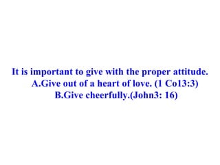 It is important to give with the proper attitude. A.Give out of a heart of love. (1 Co13:3) B.Give cheerfully.(John3: 16) 