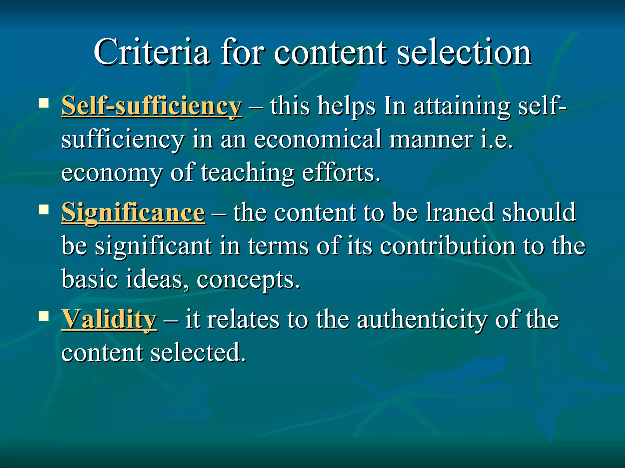 Criteria for content selection Self-sufficiency   – this helps In attaining self-sufficiency in an economical manner i.e. economy of teaching efforts. Significance  – the content to be lraned should be significant in terms of its contribution to the basic ideas, concepts. Validity   – it relates to the authenticity of the content selected. 