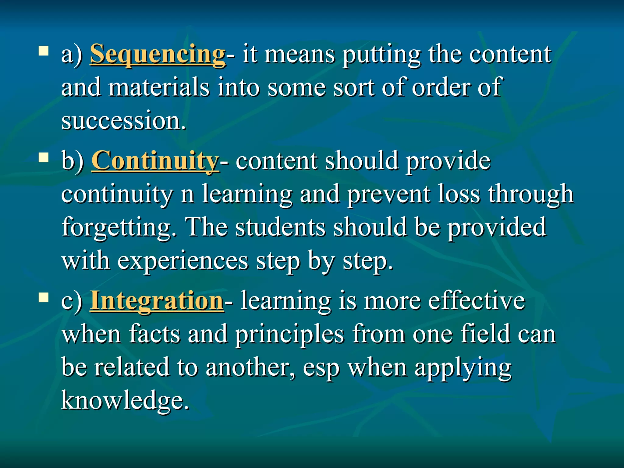 a)  Sequencing - it means putting the content and materials into some sort of order of succession. b)  Continuity - content should provide continuity n learning and prevent loss through forgetting. The students should be provided with experiences step by step. c)  Integration - learning is more effective when facts and principles from one field can be related to another, esp when applying knowledge. 