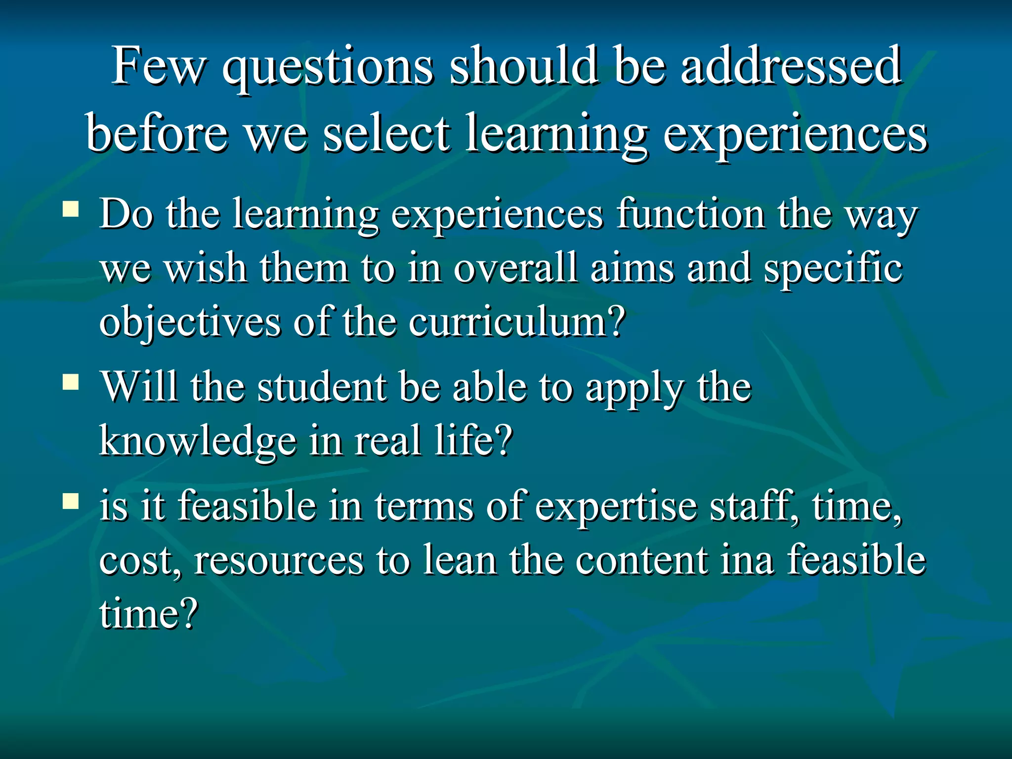 Few questions should be addressed before we select learning experiences Do the learning experiences function the way we wish them to in overall aims and specific objectives of the curriculum? Will the student be able to apply the knowledge in real life? is it feasible in terms of expertise staff, time, cost, resources to lean the content ina feasible time? 