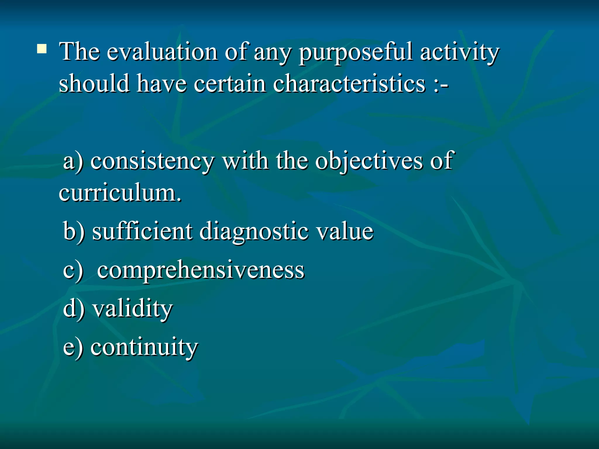 The evaluation of any purposeful activity should have certain characteristics :- a) consistency with the objectives of curriculum. b) sufficient diagnostic value c)  comprehensiveness d) validity e) continuity 