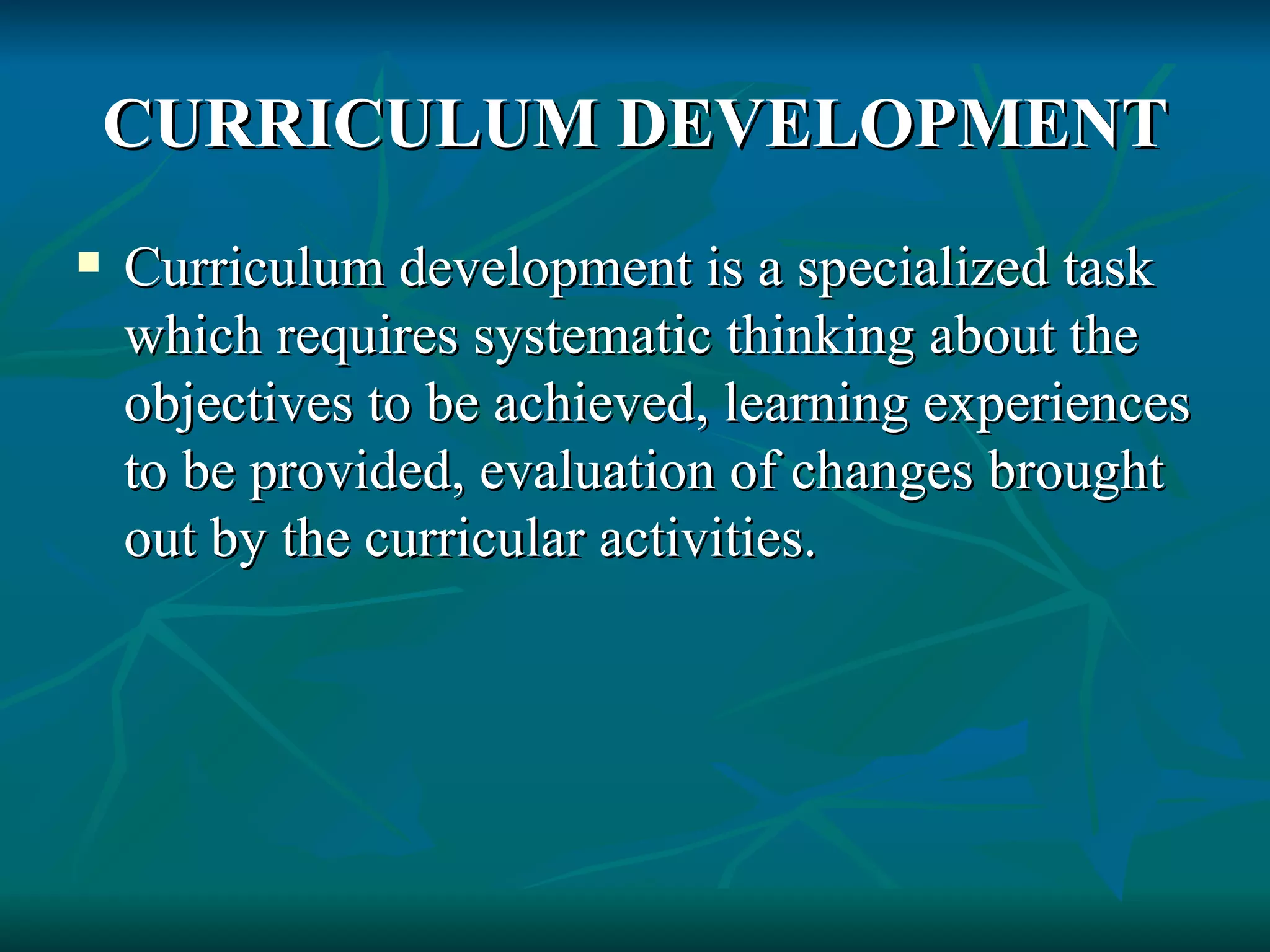 CURRICULUM DEVELOPMENT Curriculum development is a specialized task which requires systematic thinking about the objectives to be achieved, learning experiences to be provided, evaluation of changes brought out by the curricular activities. 