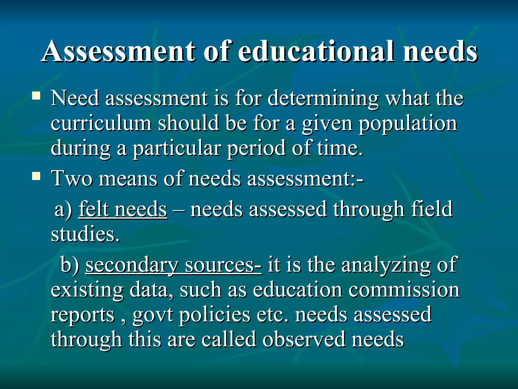 Assessment of educational needs Need assessment is for determining what the curriculum should be for a given population during a particular period of time. Two means of needs assessment:- a)  felt needs  – needs assessed through field studies. b)  secondary sources-  it is the analyzing of existing data, such as education commission reports , govt policies etc. needs assessed through this are called observed needs 