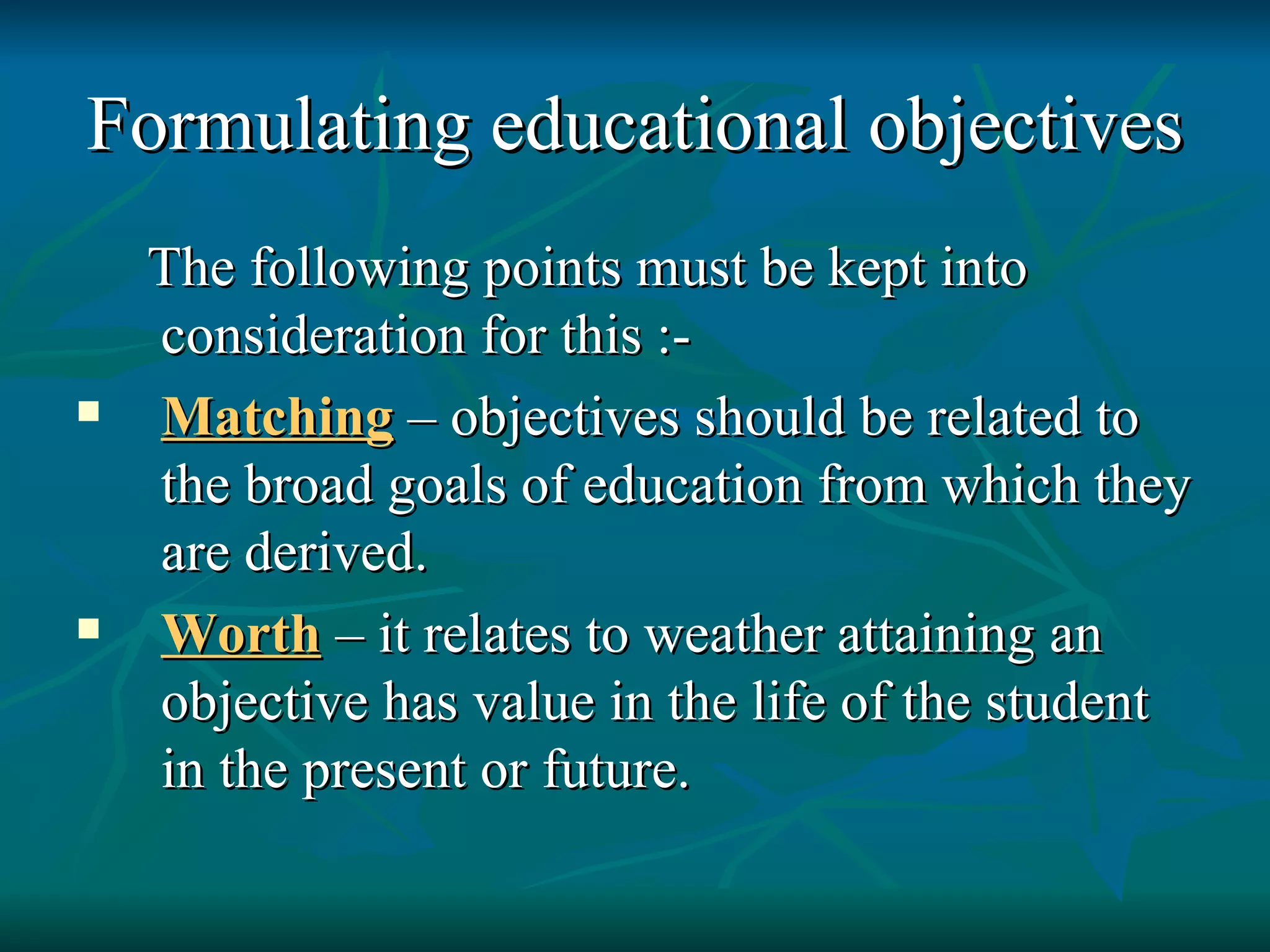Formulating educational objectives The following points must be kept into consideration for this :-  Matching  – objectives should be related to the broad goals of education from which they are derived. Worth  – it relates to weather attaining an objective has value in the life of the student in the present or future. 