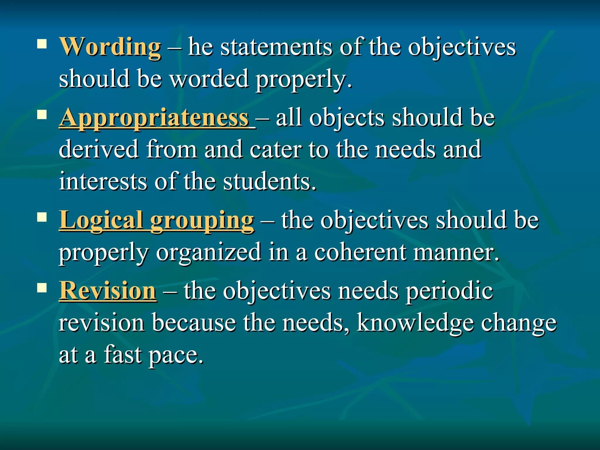 Wording  – he statements of the objectives should be worded properly. Appropriateness   – all objects should be derived from and cater to the needs and interests of the students. Logical grouping  – the objectives should be properly organized in a coherent manner. Revision  – the objectives needs periodic revision because the needs, knowledge change at a fast pace. 