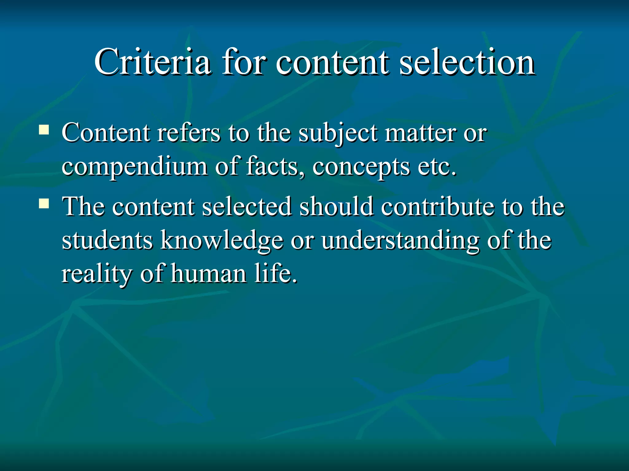 Criteria for content selection Content refers to the subject matter or compendium of facts, concepts etc. The content selected should contribute to the students knowledge or understanding of the reality of human life. 