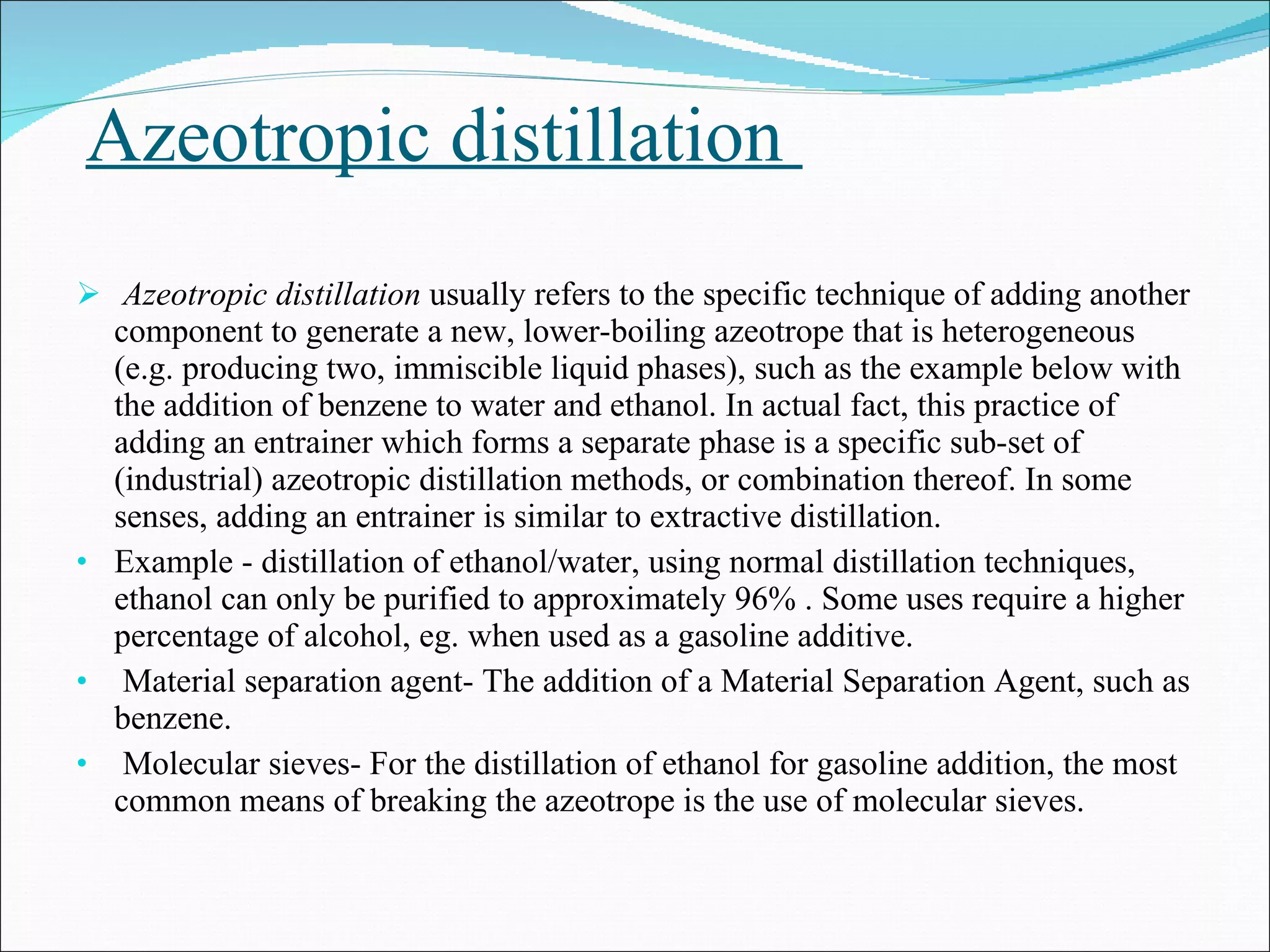 Azeotropic distillation  Azeotropic distillation  usually refers to the specific technique of adding another component to generate a new, lower-boiling azeotrope that is heterogeneous (e.g. producing two, immiscible liquid phases), such as the example below with the addition of benzene to water and ethanol. In actual fact, this practice of adding an entrainer which forms a separate phase is a specific sub-set of (industrial) azeotropic distillation methods, or combination thereof. In some senses, adding an entrainer is similar to extractive distillation. Example - distillation of ethanol/water, using normal distillation techniques, ethanol can only be purified to approximately 96% . Some uses require a higher percentage of alcohol, eg. when used as a gasoline additive.  Material separation agent- The addition of a Material Separation Agent, such as benzene. Molecular sieves- For the distillation of ethanol for gasoline addition, the most common means of breaking the azeotrope is the use of molecular sieves.  