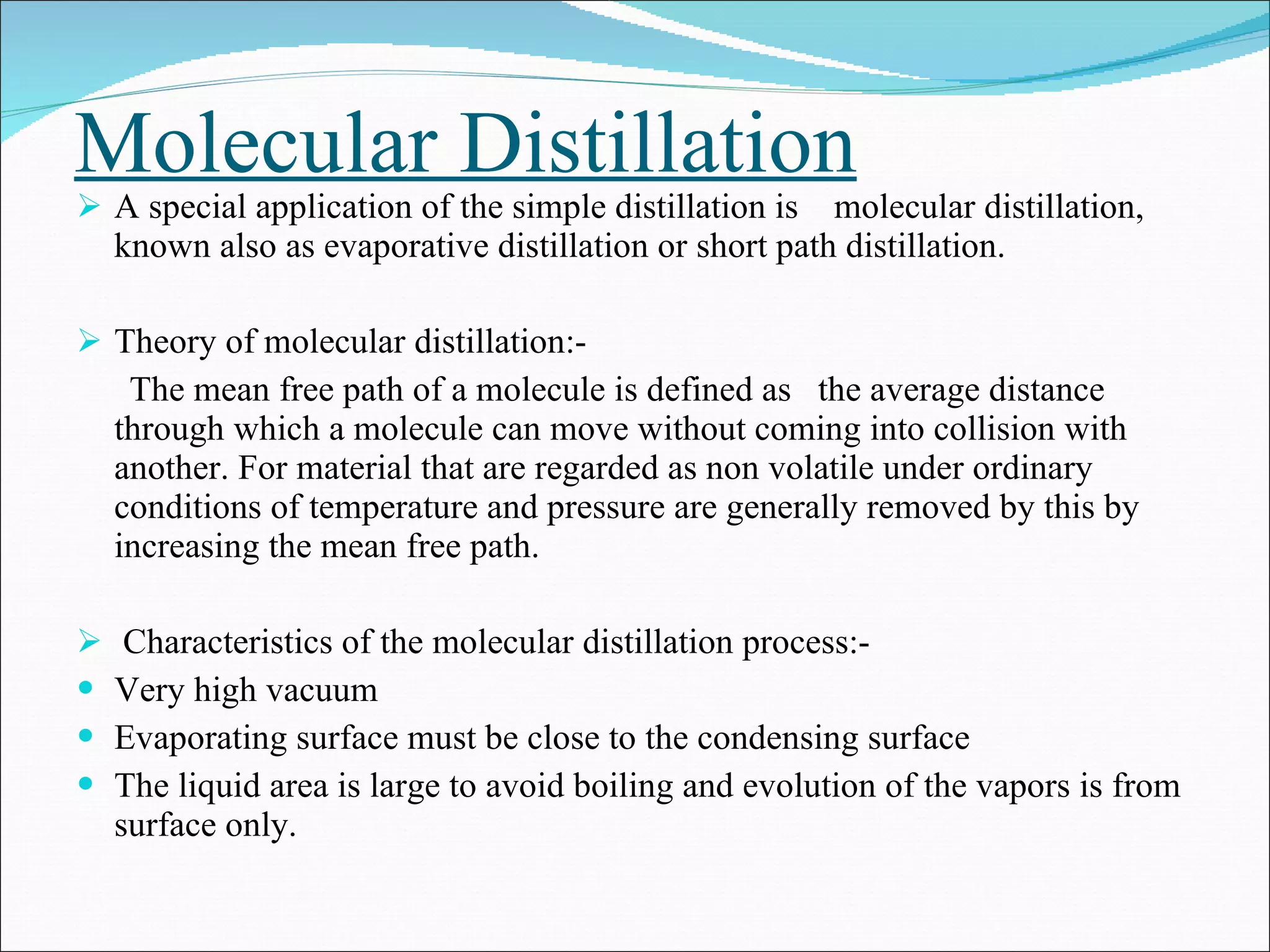 Molecular Distillation A special application of the simple distillation is  molecular distillation, known also as evaporative distillation or short path distillation.  Theory of molecular distillation:- The mean free path of a molecule is defined as  the average distance through which a molecule can move without coming into collision with another. For material that are regarded as non volatile under ordinary  conditions of temperature and pressure are generally removed by this by  increasing the mean free path. Characteristics of the molecular distillation process:- Very high vacuum Evaporating surface must be close to the condensing surface The liquid area is large to avoid boiling and evolution of the vapors is from surface only. 