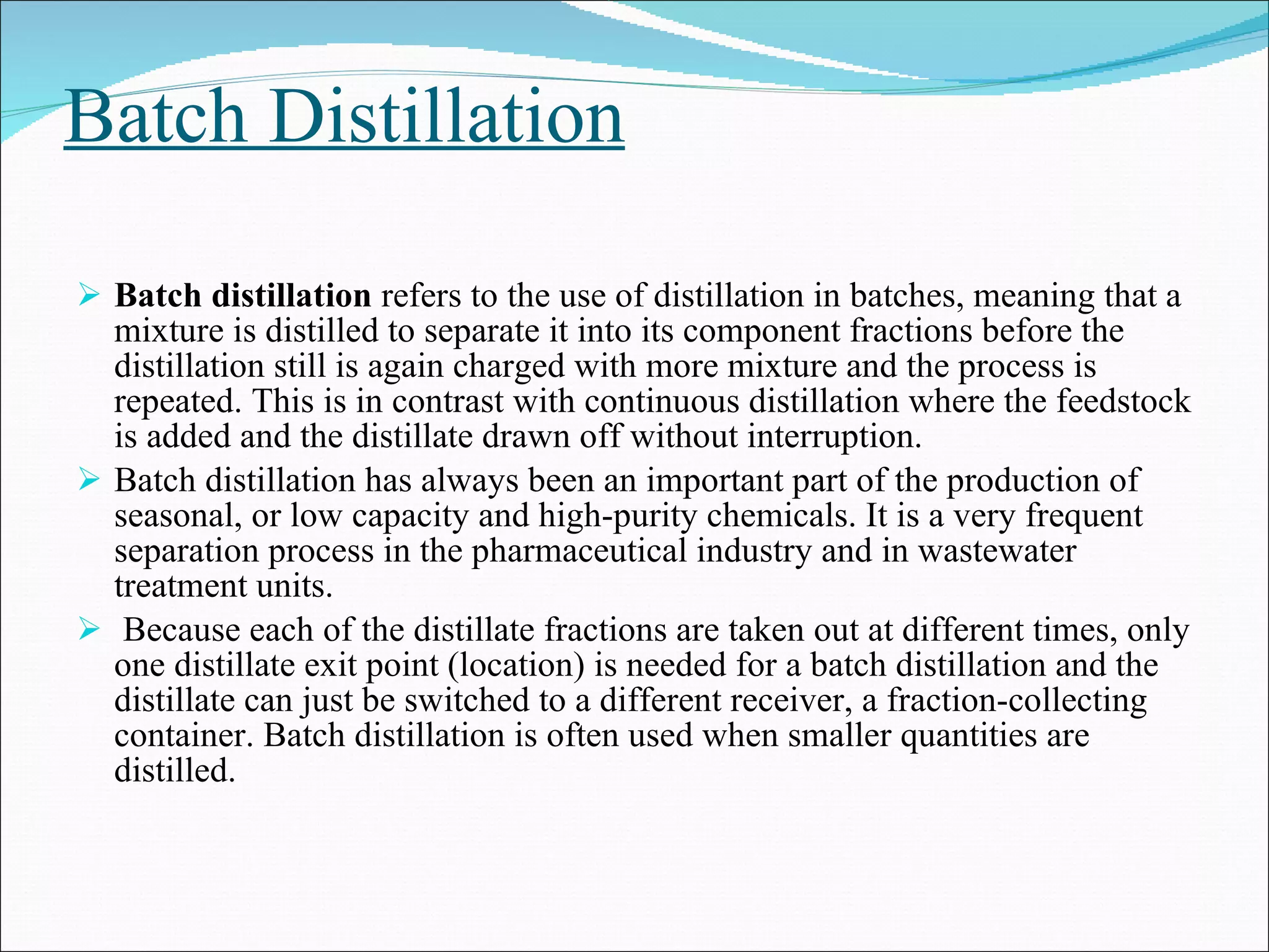 Batch Distillation Batch distillation  refers to the use of distillation in batches, meaning that a mixture is distilled to separate it into its component fractions before the distillation still is again charged with more mixture and the process is repeated. This is in contrast with continuous distillation where the feedstock is added and the distillate drawn off without interruption. Batch distillation has always been an important part of the production of seasonal, or low capacity and high-purity chemicals. It is a very frequent separation process in the pharmaceutical industry and in wastewater treatment units. Because each of the distillate fractions are taken out at different times, only one distillate exit point (location) is needed for a batch distillation and the distillate can just be switched to a different receiver, a fraction-collecting container. Batch distillation is often used when smaller quantities are distilled.  