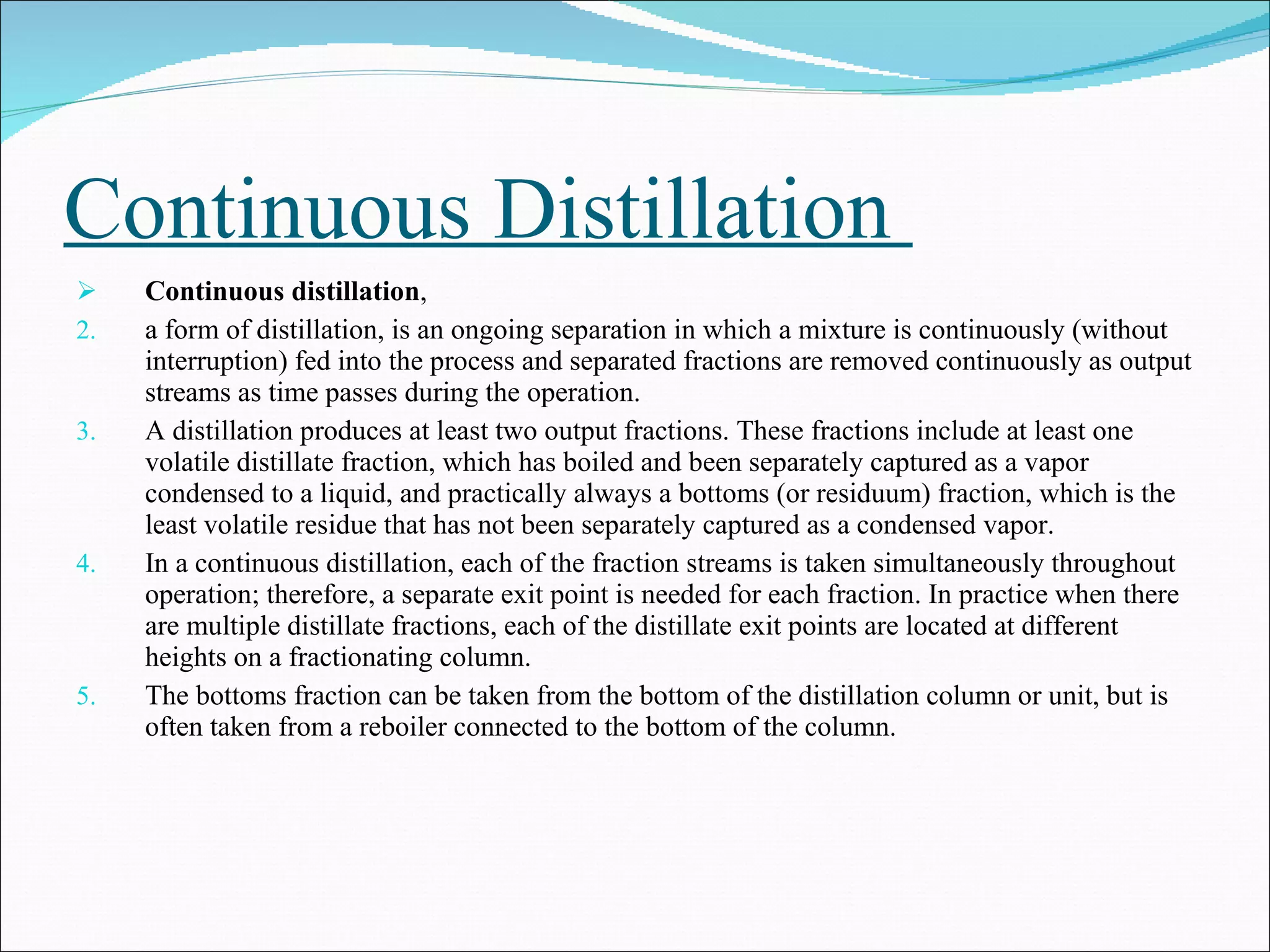 Continuous Distillation  Continuous distillation ,  a form of distillation, is an ongoing separation in which a mixture is continuously (without interruption) fed into the process and separated fractions are removed continuously as output streams as time passes during the operation.  A distillation produces at least two output fractions. These fractions include at least one volatile distillate fraction, which has boiled and been separately captured as a vapor condensed to a liquid, and practically always a bottoms (or residuum) fraction, which is the least volatile residue that has not been separately captured as a condensed vapor. In a continuous distillation, each of the fraction streams is taken simultaneously throughout operation; therefore, a separate exit point is needed for each fraction. In practice when there are multiple distillate fractions, each of the distillate exit points are located at different heights on a fractionating column.  The bottoms fraction can be taken from the bottom of the distillation column or unit, but is often taken from a reboiler connected to the bottom of the column. 