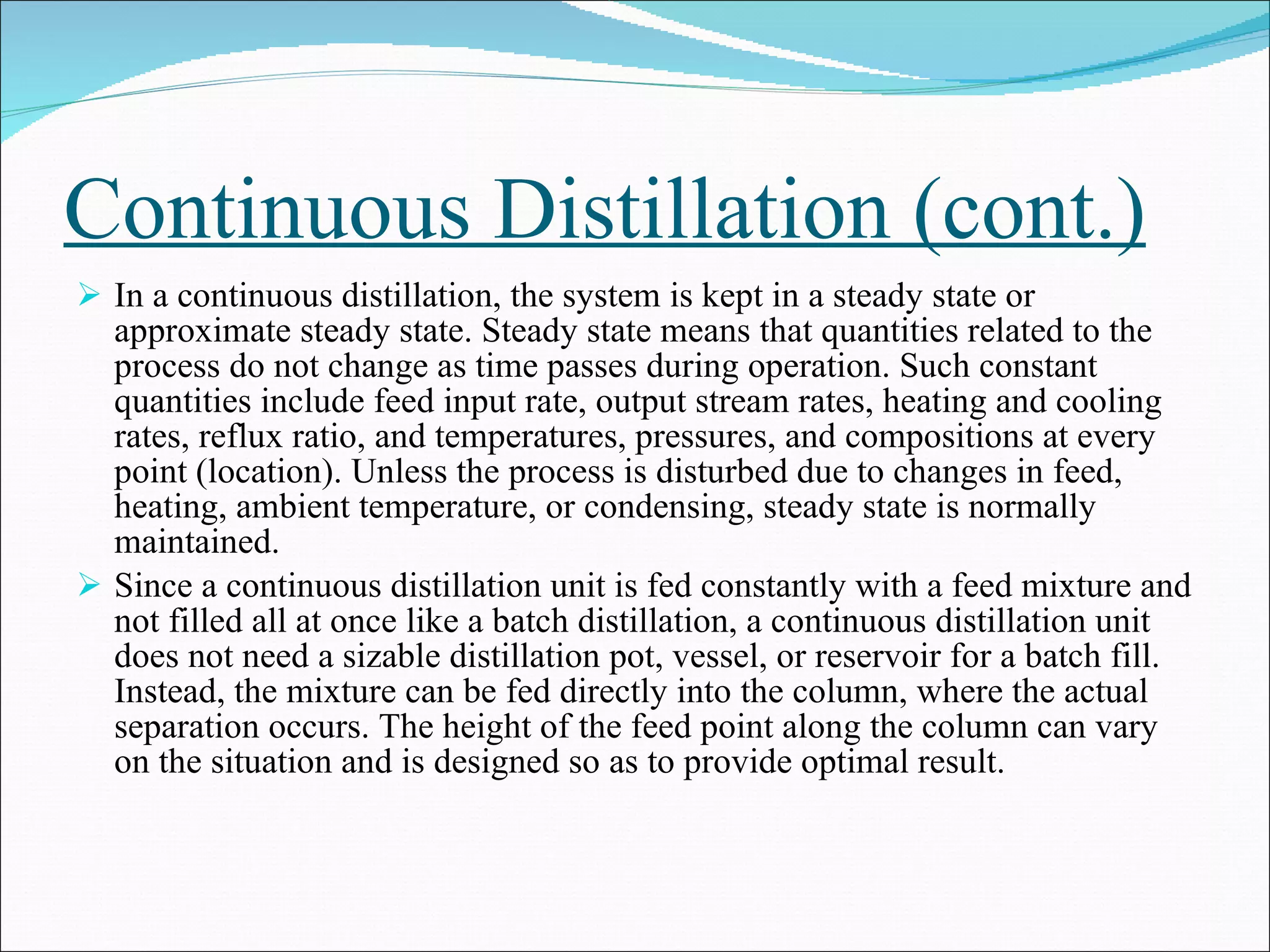 Continuous Distillation (cont.) In a continuous distillation, the system is kept in a steady state or approximate steady state. Steady state means that quantities related to the process do not change as time passes during operation. Such constant quantities include feed input rate, output stream rates, heating and cooling rates, reflux ratio, and temperatures, pressures, and compositions at every point (location). Unless the process is disturbed due to changes in feed, heating, ambient temperature, or condensing, steady state is normally maintained. Since a continuous distillation unit is fed constantly with a feed mixture and not filled all at once like a batch distillation, a continuous distillation unit does not need a sizable distillation pot, vessel, or reservoir for a batch fill. Instead, the mixture can be fed directly into the column, where the actual separation occurs. The height of the feed point along the column can vary on the situation and is designed so as to provide optimal result. 
