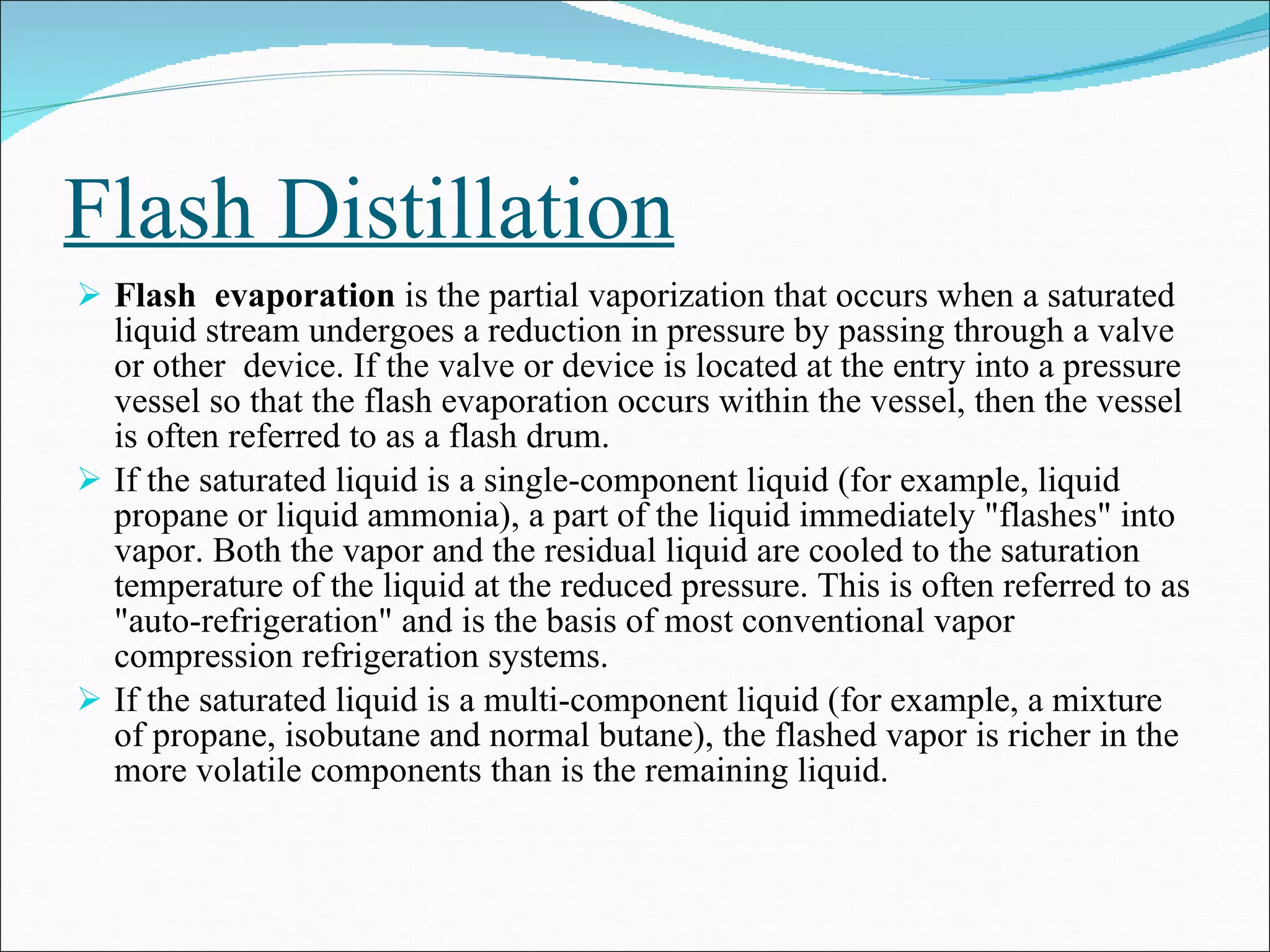 Flash Distillation Flash  evaporation  is the partial vaporization that occurs when a saturated liquid stream undergoes a reduction in pressure by passing through a valve or other  device. If the valve or device is located at the entry into a pressure vessel so that the flash evaporation occurs within the vessel, then the vessel is often referred to as a flash drum. If the saturated liquid is a single-component liquid (for example, liquid propane or liquid ammonia), a part of the liquid immediately "flashes" into vapor. Both the vapor and the residual liquid are cooled to the saturation temperature of the liquid at the reduced pressure. This is often referred to as "auto-refrigeration" and is the basis of most conventional vapor compression refrigeration systems. If the saturated liquid is a multi-component liquid (for example, a mixture of propane, isobutane and normal butane), the flashed vapor is richer in the more volatile components than is the remaining liquid. 