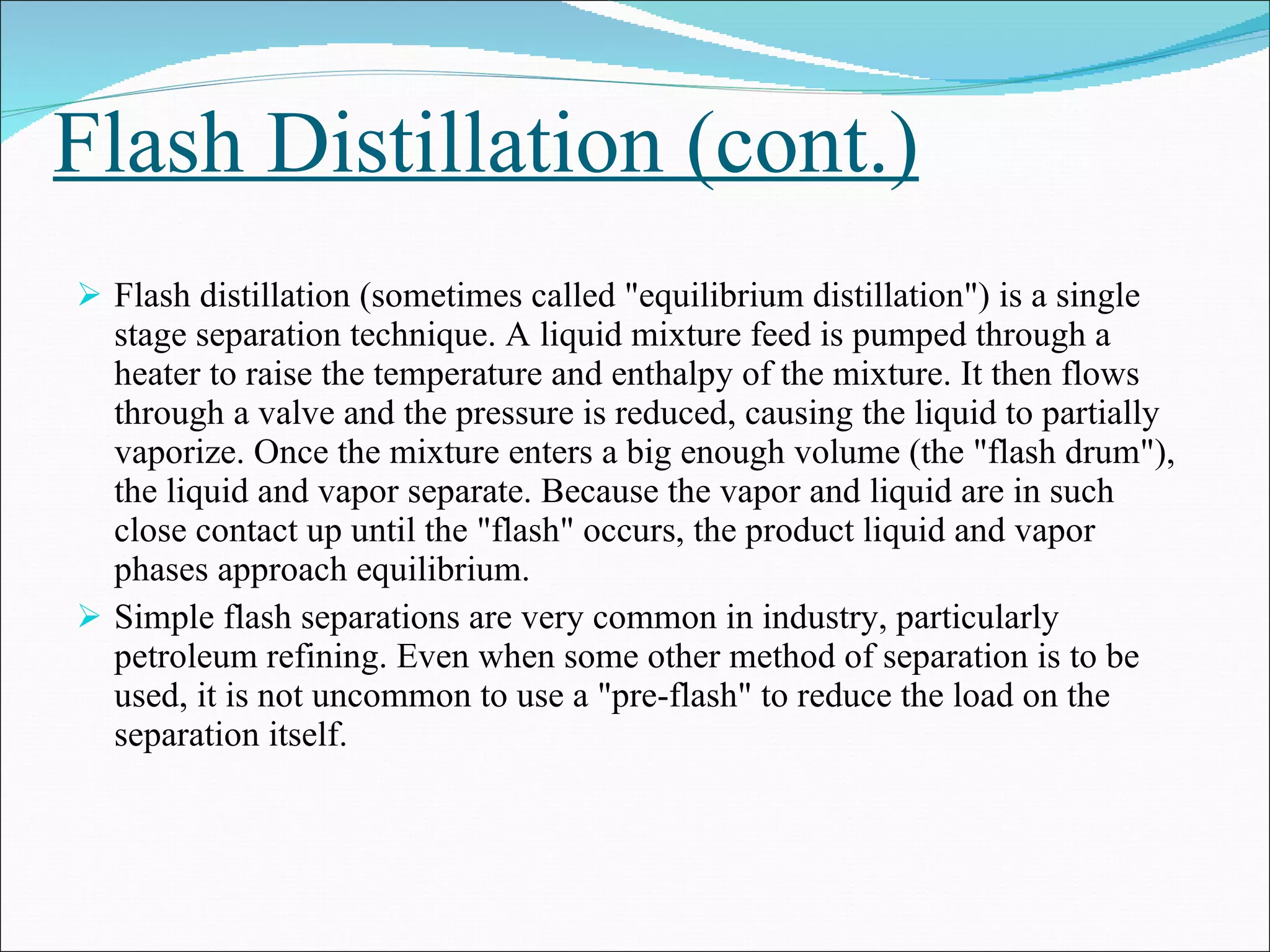 Flash Distillation (cont.) Flash distillation (sometimes called "equilibrium distillation") is a single stage separation technique. A liquid mixture feed is pumped through a heater to raise the temperature and enthalpy of the mixture. It then flows through a valve and the pressure is reduced, causing the liquid to partially vaporize. Once the mixture enters a big enough volume (the "flash drum"), the liquid and vapor separate. Because the vapor and liquid are in such close contact up until the "flash" occurs, the product liquid and vapor phases approach equilibrium. Simple flash separations are very common in industry, particularly petroleum refining. Even when some other method of separation is to be used, it is not uncommon to use a "pre-flash" to reduce the load on the separation itself.  