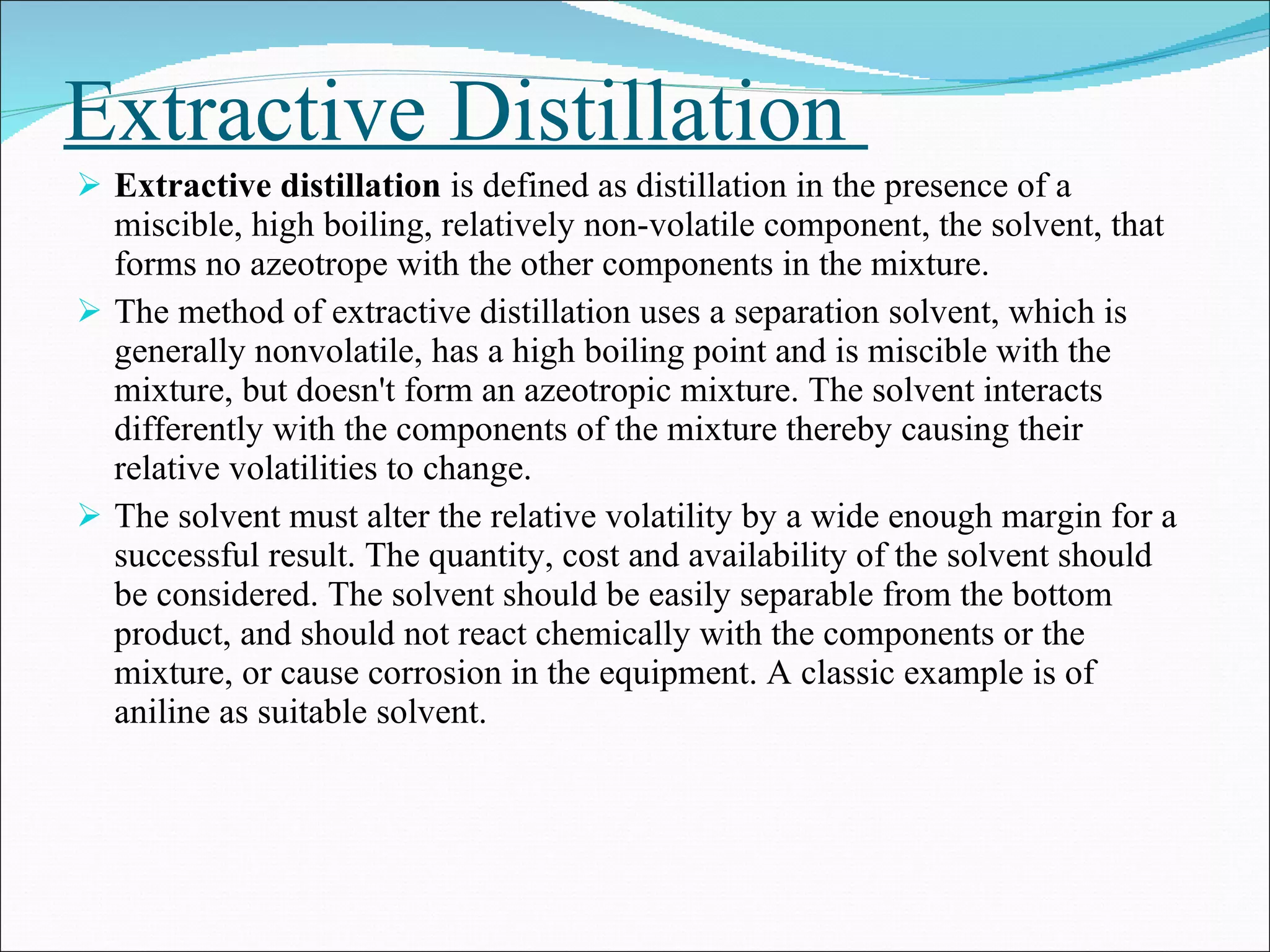 Extractive Distillation  Extractive distillation  is defined as distillation in the presence of a miscible, high boiling, relatively non-volatile component, the solvent, that forms no azeotrope with the other components in the mixture.  The method of extractive distillation uses a separation solvent, which is generally nonvolatile, has a high boiling point and is miscible with the mixture, but doesn't form an azeotropic mixture. The solvent interacts differently with the components of the mixture thereby causing their relative volatilities to change.  The solvent must alter the relative volatility by a wide enough margin for a successful result. The quantity, cost and availability of the solvent should be considered. The solvent should be easily separable from the bottom product, and should not react chemically with the components or the mixture, or cause corrosion in the equipment. A classic example is of aniline as suitable solvent. 