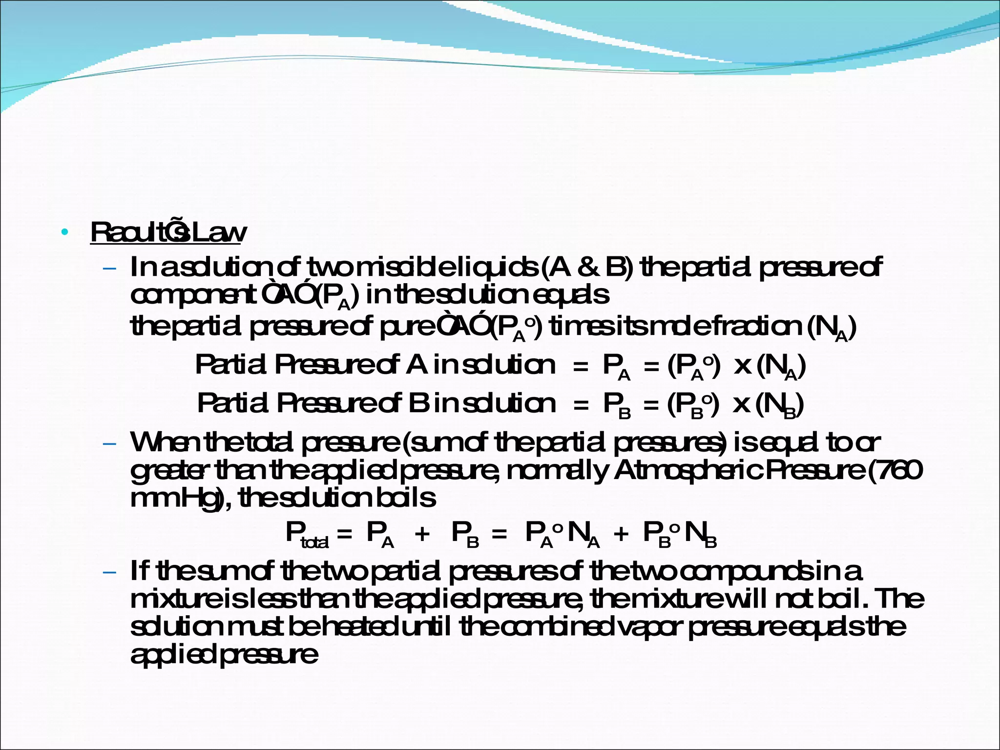 Raoult’s Law In a solution of two miscible liquids (A & B) the partial pressure of component “A” (P A ) in the solution equals  the partial pressure of pure “A” (P A o ) times its mole fraction (N A ) Partial Pressure of A in solution  =  P A   = (P A o )  x (N A ) Partial Pressure of B in solution  =  P B   = (P B o )  x (N B ) When the total pressure (sum of the partial pressures) is equal to or greater than the applied pressure, normally Atmospheric Pressure (760 mm Hg), the solution boils P total  =  P A   +  P B   =  P A o  N A   +  P B o  N B If the sum of the two partial pressures of the two compounds in a mixture is less than the applied pressure, the mixture will not boil. The solution must be heated until the combined vapor pressure equals the applied pressure 