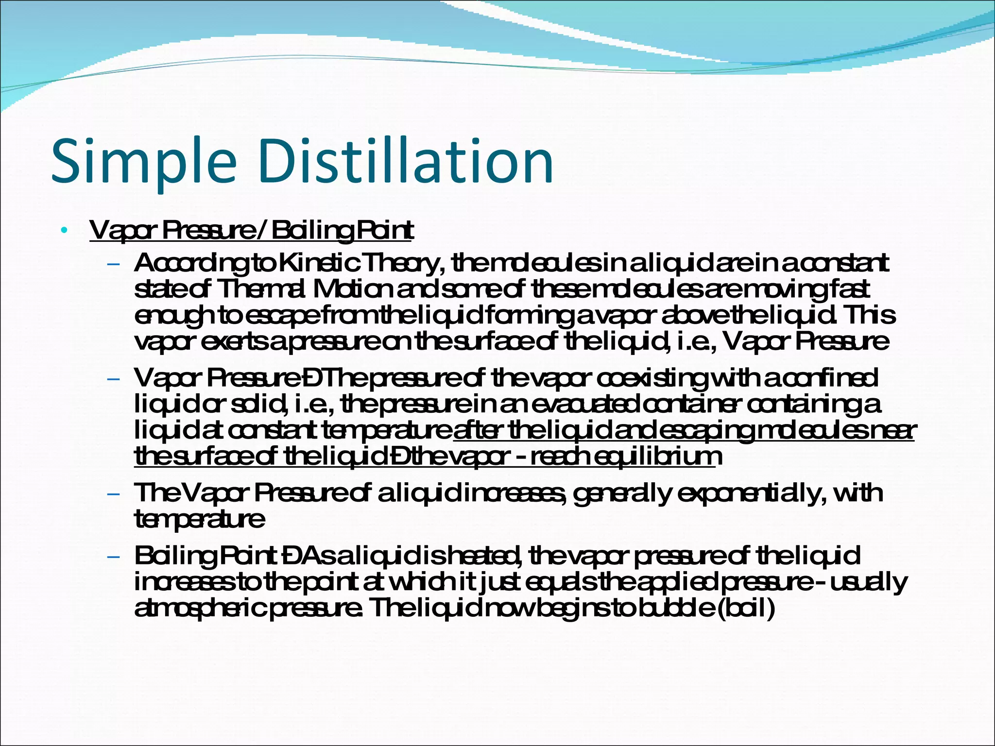 Simple Distillation Vapor Pressure / Boiling Point According to Kinetic Theory, the molecules in a liquid are in a constant state of Thermal Motion and some of these molecules are moving fast enough to escape from the liquid forming a vapor above the liquid. This vapor exerts a pressure on the surface of the liquid, i.e., Vapor Pressure Vapor Pressure – The pressure of the vapor coexisting with a confined liquid or solid, i.e., the pressure in an evacuated container containing a liquid at constant temperature  after the liquid and escaping molecules near the surface of the liquid – the vapor - reach equilibrium The Vapor Pressure of a liquid increases, generally exponentially, with temperature Boiling Point – As a liquid is heated, the vapor pressure of the liquid increases to the point at which it just equals the applied pressure - usually atmospheric pressure. The liquid now begins to bubble (boil) 