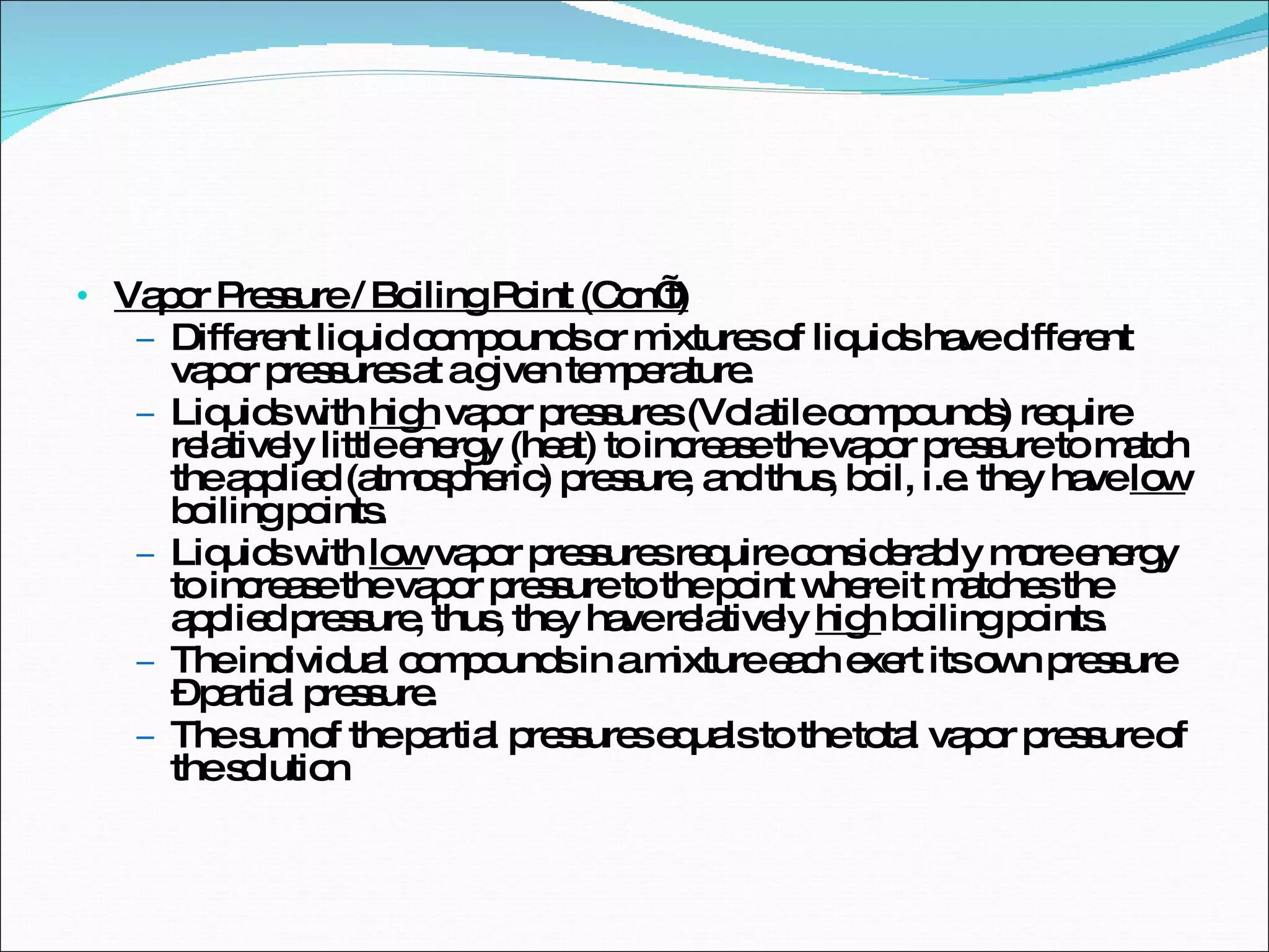 Vapor Pressure / Boiling Point (Con’t) Different liquid compounds or mixtures of liquids have different vapor pressures at a given temperature. Liquids with  high  vapor pressures (Volatile compounds) require relatively little energy (heat) to increase the vapor pressure to match the applied (atmospheric) pressure, and thus, boil, i.e. they have  low  boiling points. Liquids with  low  vapor pressures require considerably more energy to increase the vapor pressure to the point where it matches the applied pressure, thus, they have relatively  high  boiling points. The individual compounds in a mixture each exert its own pressure – partial pressure. The sum of the partial pressures equals to the total vapor pressure of the solution 