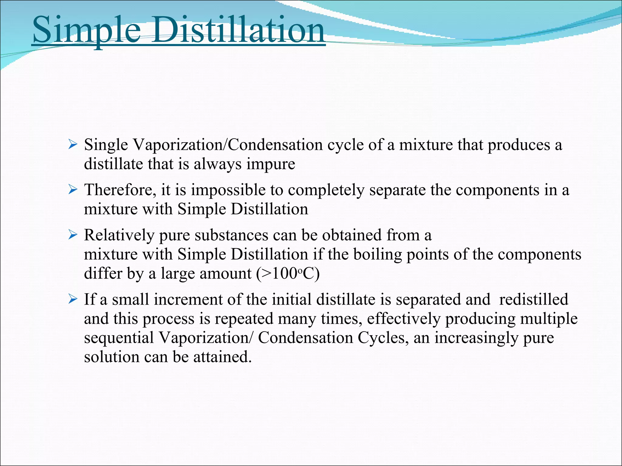Simple Distillation Single Vaporization/Condensation cycle of a mixture that produces a distillate that is always impure  Therefore, it is impossible to completely separate the components in a mixture with Simple Distillation Relatively pure substances can be obtained from a  mixture with Simple Distillation if the boiling points of the components differ by a large amount (>100 o C) If a small increment of the initial distillate is separated and  redistilled and this process is repeated many times, effectively producing multiple sequential Vaporization/ Condensation Cycles, an increasingly pure solution can be attained.  