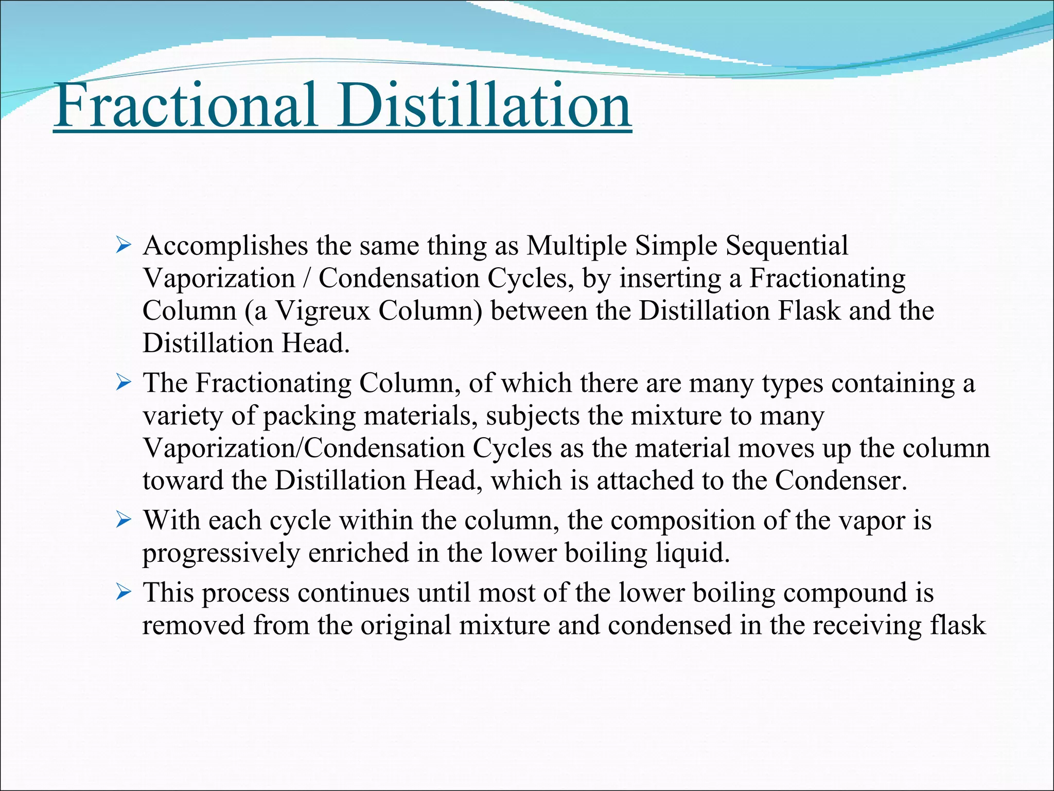Fractional Distillation Accomplishes the same thing as Multiple Simple Sequential Vaporization / Condensation Cycles, by inserting a Fractionating Column (a Vigreux Column) between the Distillation Flask and the Distillation Head. The Fractionating Column, of which there are many types containing a variety of packing materials, subjects the mixture to many Vaporization/Condensation Cycles as the material moves up the column toward the Distillation Head, which is attached to the Condenser. With each cycle within the column, the composition of the vapor is progressively enriched in the lower boiling liquid. This process continues until most of the lower boiling compound is removed from the original mixture and condensed in the receiving flask 