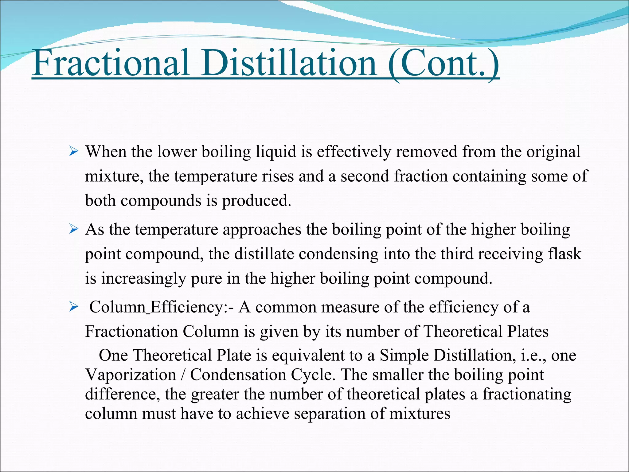 Fractional Distillation (Cont.) When the lower boiling liquid is effectively removed from the original mixture, the temperature rises and a second fraction containing some of both compounds is produced. As the temperature approaches the boiling point of the higher boiling point compound, the distillate condensing into the third receiving flask is increasingly pure in the higher boiling point compound. Column   Efficiency:- A common measure of the efficiency of a Fractionation Column is given by its number of Theoretical Plates One Theoretical Plate is equivalent to a Simple Distillation, i.e., one Vaporization / Condensation Cycle. The smaller the boiling point difference, the greater the number of theoretical plates a fractionating column must have to achieve separation of mixtures 