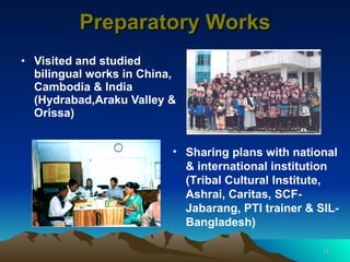 Preparatory Works Visited and studied bilingual works in China, Cambodia & India (Hydrabad,Araku Valley & Orissa) Sharing plans with national & international institution (Tribal Cultural Institute, Ashrai, Caritas, SCF-Jabarang, PTI trainer & SIL-Bangladesh) 