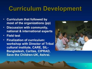 Curriculum Development  Curriculum that followed by most of the organizations (pp) Discussion with community, national & international experts  Field test  Finalization of curriculum: workshop with Director of Tribal cultural institute, CARE, SIL-Bangladesh, Caritas, CIPRAD, Save the Children-UK, Ashrai. 