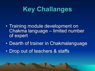 Key Challanges Training module development on Chakma language – limited number of expert Dearth of trainer in Chakmalanguage Drop out of teachers & staffs  
