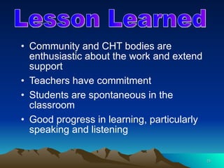 Community and CHT bodies are enthusiastic about the work and extend support Teachers have commitment Students are spontaneous in the classroom Good progress in learning, particularly speaking and listening Lesson Learned 