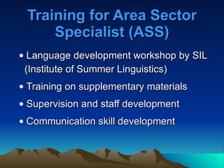 Training for Area Sector Specialist (ASS) Language development workshop by SIL (Institute of Summer Linguistics) Training on supplementary materials Supervision and staff development Communication skill development 