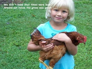 We didn't know that times were lean Around our house the grass was green   