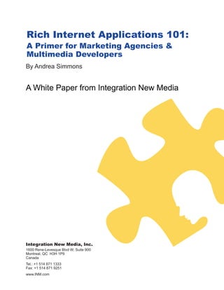 Rich Internet Applications 101:
A Primer for Marketing Agencies &
Multimedia Developers
By Andrea Simmons


A White Paper from Integration New Media




Integration New Media, Inc.
1600 Rene-Levesque Blvd W, Suite 900
Montreal, QC H3H 1P9
Canada
Tel.: +1 514 871 1333
Fax: +1 514 871 9251
www.INM.com
 