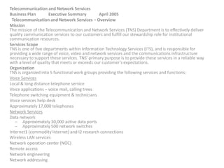 Telecommunication and Network Services
Business Plan Executive Summary April 2005
Telecommunication and Network Services – Overview
Mission
The mission of the Telecommunication and Network Services (TNS) Department is to effectively deliver
quality communication services to our customers and fulfill our stewardship role for institutional
communication resources.
Services Scope
TNS is one of five departments within Information Technology Services (ITS), and is responsible for
providing a wide range of voice, video and network services and the communications infrastructure
necessary to support these services. TNS' primary purpose is to provide these services in a reliable way
with a level of quality that meets or exceeds our customer's expectations.
Organization
TNS is organized into 5 functional work groups providing the following services and functions:
Voice Services
Local & long distance telephone service
Voice applications – voice mail, calling trees
Telephone switching equipment & technicians
Voice services help desk
Approximately 17,000 telephones
Network Services
Data network
– Approximately 30,000 active data ports
– Approximately 500 network switches
Internet1 (commodity Internet) and I2 research connections
Wireless LAN services
Network operation center (NOC)
Remote access
Network engineering
Network addressing
 