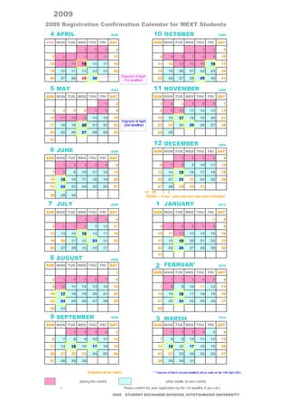 2009年度 国費外国人留学生の在籍確認カレンダー
2009 Registration Confirmation Calendar for MEXT Students
  4 APRIL                           2009                       10 OCTOBER                                             2009

SUN MON TUE WED THU           FRI   SAT                        SUN MON TUE WED THU                           FRI     SAT

                     1    2     3     4                                                                 1        2        3

   5      6     7    8    9    10    11                             4        5        6        7        8        9      10

  12     13   14    15   16    17    18                            11       12      13       14       15       16       17

  19     20   21    22   23    24    25                            18       19      20       21       22       23       24
                                           Payment of April
  26     27   28    29   30                                        25       26      27       28       29       30       31
                                            (1st deadline)

  5 MAY                             2009                       11 NOVEMBER                                            2009

SUN MON TUE WED THU           FRI   SAT                        SUN MON TUE WED THU                           FRI     SAT

                                1     2                             1        2        3        4        5        6        7

   3      4     5    6    7     8     9                             8        9      10       11       12       13       14

  10     11   12    13   14    15    16                            15       16      17       18       19       20       21
                                           Payment of April
  17     18   19    20   21    22    23     (2nd deadline)         22       23      24       25       26       27       28

  24     25   26    27   28    29    30                            29       30

  31
                                                               12 DECEMBER                                            2009

  6 JUNE                            2009                       SUN MON TUE WED THU                           FRI     SAT
SUN MON TUE WED THU           FRI   SAT                                               1        2        3        4        5

          1     2    3    4     5     6                             6        7        8        9      10       11       12

   7      8     9   10   11    12    13                            13       14      15       16       17       18       19

  14     15   16    17   18    19    20                            20       21      22       23       24       25       26

  21     22   23    24   25    26    27                            27       28      29       30       31
                                                          12月29日∼1月3日までは年末年始のためお休みです。
  28     29   30                                           (29/Dec - 3/Jan: year-end and new year holidays)

 7 JULY                             2009                         1 JANUARY                                            2010

SUN MON TUE WED THU           FRI   SAT                        SUN MON TUE WED THU                           FRI     SAT

                     1    2     3     4                                                                          1        2

   5      6     7    8    9    10    11                             3        4        5        6        7        8        9

  12     13   14    15   16    17    18                            10       11      12       13       14       15       16

  19     20   21    22   23    24    25                            17       18      19       20       21       22       23

  26     27   28    29   30    31                                  24       25      26       27       28       29       30
                                                                   31
  8 AUGUST                          2009

SUN MON TUE WED THU           FRI   SAT                          2 FEBRUARY                                           2010

                                      1                        SUN MON TUE WED THU                           FRI     SAT

   2      3     4    5    6     7     8                                      1        2        3        4        5        6

   9     10   11    12   13    14    15                             7        8        9      10       11       12       13

  16     17   18    19   20    21    22                            14       15      16       17       18       19       20

  23     24   25    26   27    28    29                            21       22      23       24       25       26       27

  30     31                                                        28

  9 SEPTEMBER                       2009
                                                                 3 MARCH                                              2010

SUN MON TUE WED THU           FRI   SAT                        SUN MON TUE WED THU                           FRI     SAT

                1    2    3     4     5                                      1        2        3        4        5        6

   6      7     8    9   10    11    12                             7        8        9      10       11       12       13

  13     14   15    16   17    18    19                            14       15      16       17       18       19       20

  20     21   22    23   24    25    26                            21       22      23       24       25       26       27

  27     28   29    30                                             28       29      30       31


在籍確認のサインと支払い日(Payment will be made:)                           ** Payment of March (second deadline) will be made on the 15th April 2010.


       当月中に支払い(during this month)                 翌月中旬以降に支払い(after middle of next month)
※なるべく1回目の締切までに在籍確認をして下さい。（Please confirm for your registration by the 1st deadline if you can.)
                                     2009 STUDENT EXCHANGE DIVISION, HITOTSUBASHI UNIVERSITY
 