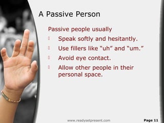A Passive Person
  Passive people usually
     Speak softly and hesitantly.
     Use fillers like “uh” and “um.”
     Avoid eye contact.
     Allow other people in their
      personal space.




         www.readysetpresent.com        Page 11
 