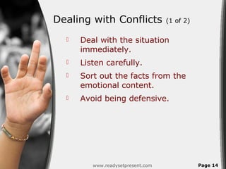 Dealing with Conflicts             (1 of 2)

     Deal with the situation
      immediately.
     Listen carefully.
     Sort out the facts from the
      emotional content.
     Avoid being defensive.




         www.readysetpresent.com              Page 14
 