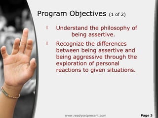 Program Objectives                 (1 of 2)

     Understand the philosophy of
           being assertive.
     Recognize the differences
      between being assertive and
      being aggressive through the
      exploration of personal
      reactions to given situations.




         www.readysetpresent.com              Page 3
 