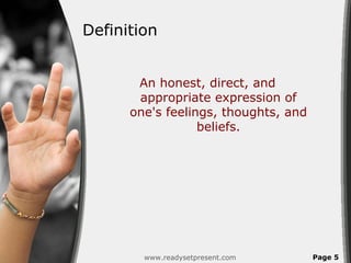 Definition


       An honest, direct, and
       appropriate expression of
      one's feelings, thoughts, and
                  beliefs.




        www.readysetpresent.com       Page 5
 