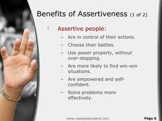 Benefits of Assertiveness             (1 of 2)

     Assertive people:
       – Are in control of their actions.
       – Choose their battles.
       – Use power properly, without
         over-stepping.
       – Are more likely to find win-win
         situations.
       – Are empowered and self-
         confident.
       – Solve problems more
         effectively.



         www.readysetpresent.com            Page 6
 
