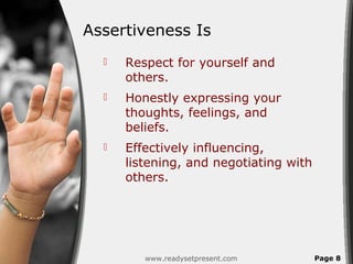 Assertiveness Is
     Respect for yourself and
      others.
     Honestly expressing your
      thoughts, feelings, and
      beliefs.
     Effectively influencing,
      listening, and negotiating with
      others.




         www.readysetpresent.com        Page 8
 