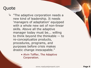 Quote
   "The adaptive corporation needs a
    new kind of leadership. It needs
    'managers of adaptation' equipped
    with a whole new set of non-linear
    skills. Above all the adaptive
    manager today must be... willing
    to think beyond the thinkable -- to
    re-conceptualize products,
    procedures, programs, and
    purposes before crisis makes
    drastic change inescapable.”
          • Alvin Toffler, The Adaptive
            Corporation.


                     www.readysetpresent.com   Page 9
 