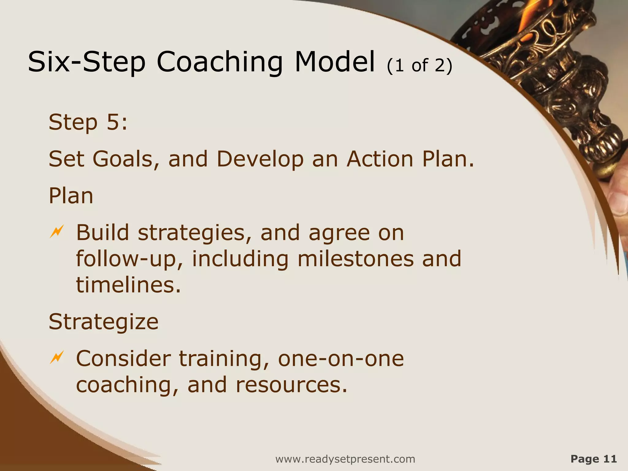 Six-Step Coaching Model                  (1 of 2)


 Step 5:
 Set Goals, and Develop an Action Plan.
 Plan
    Build strategies, and agree on
     follow-up, including milestones and
     timelines.
 Strategize
    Consider training, one-on-one
     coaching, and resources.


                       www.readysetpresent.com      Page 11
 