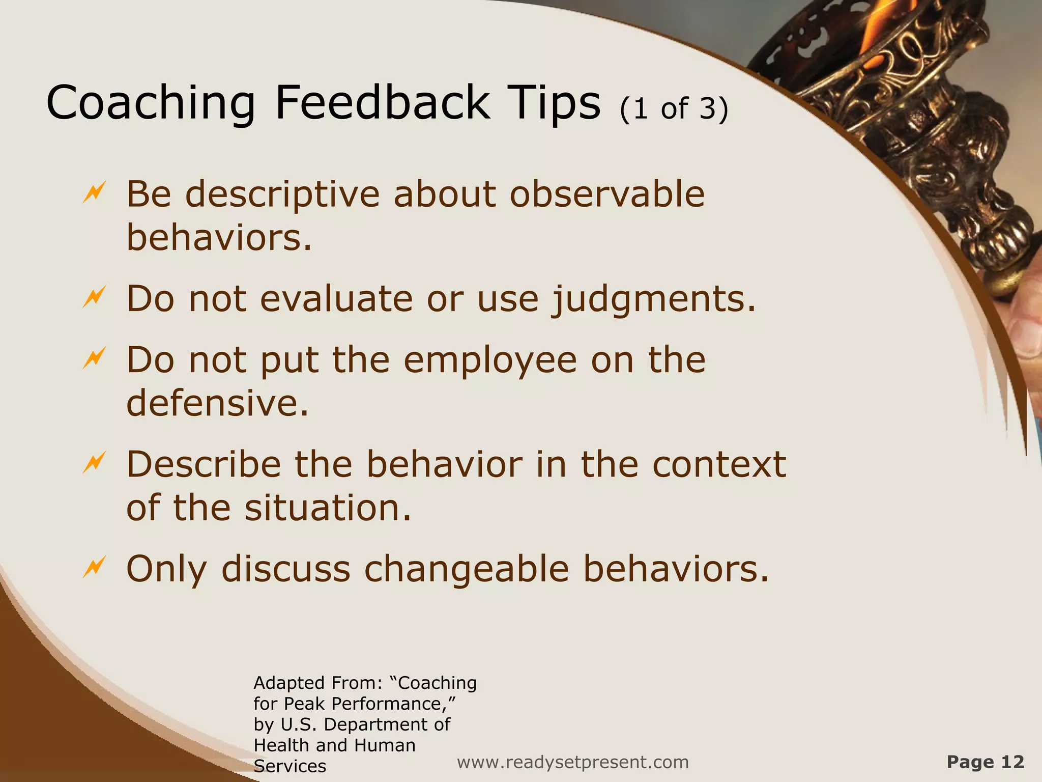 Coaching Feedback Tips                           (1 of 3)

    Be descriptive about observable
     behaviors.
    Do not evaluate or use judgments.
    Do not put the employee on the
     defensive.
    Describe the behavior in the context
     of the situation.
    Only discuss changeable behaviors.

           Adapted From: “Coaching
           for Peak Performance,”
           by U.S. Department of
           Health and Human
           Services               www.readysetpresent.com   Page 12
 
