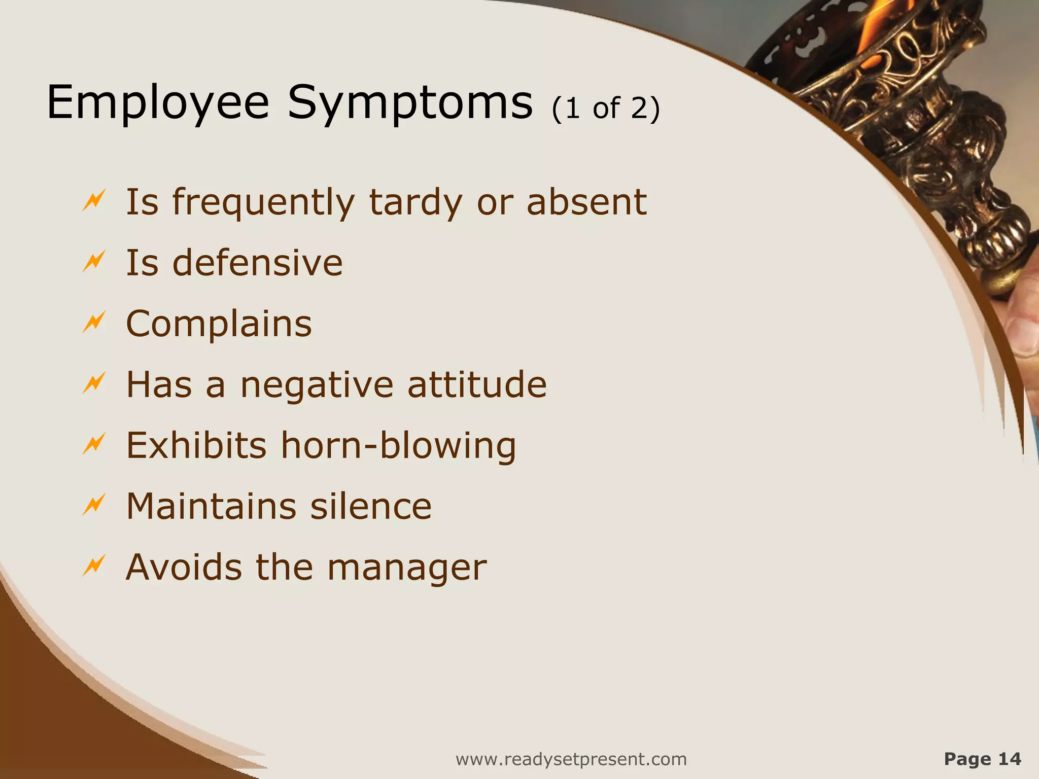 Employee Symptoms                 (1 of 2)


    Is frequently tardy or absent
    Is defensive
    Complains
    Has a negative attitude
    Exhibits horn-blowing
    Maintains silence
    Avoids the manager




                         www.readysetpresent.com   Page 14
 