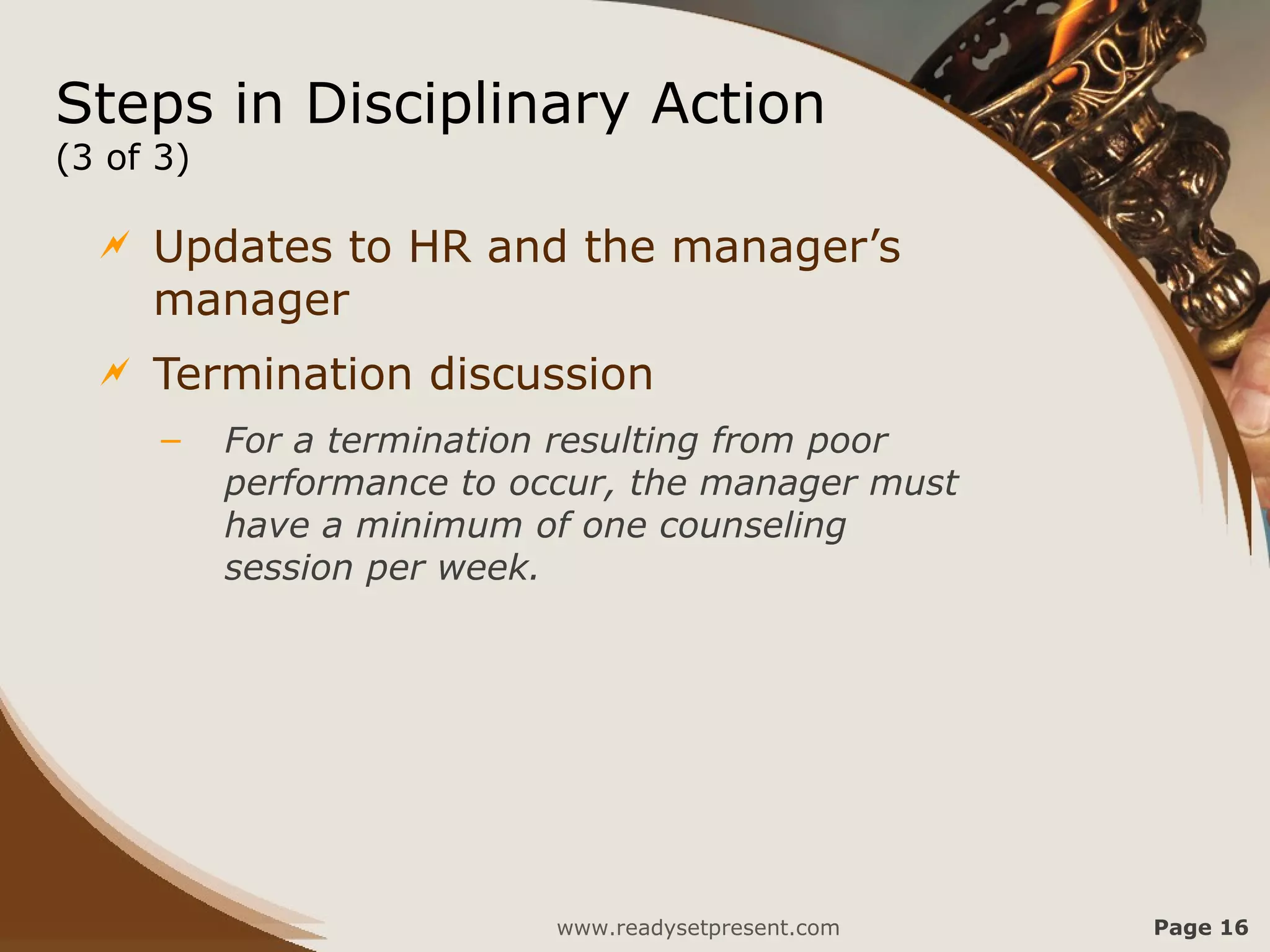 Steps in Disciplinary Action
(3 of 3)

     Updates to HR and the manager’s
      manager
     Termination discussion
      –    For a termination resulting from poor
           performance to occur, the manager must
           have a minimum of one counseling
           session per week.




                            www.readysetpresent.com   Page 16
 