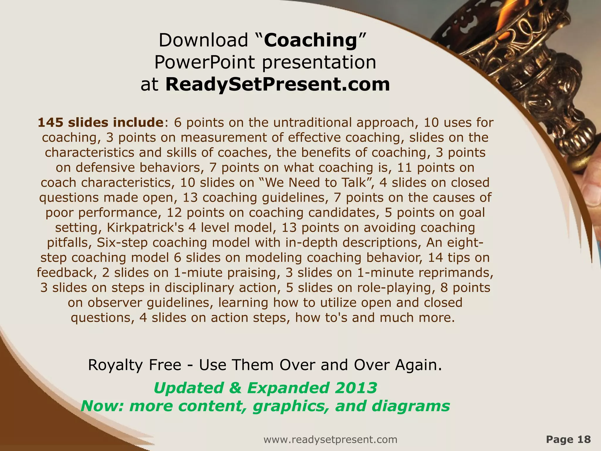 Download “Coaching”
                  PowerPoint presentation
                 at ReadySetPresent.com
145 slides include: 6 points on the untraditional approach, 10 uses for
 coaching, 3 points on measurement of effective coaching, slides on the
  characteristics and skills of coaches, the benefits of coaching, 3 points
    on defensive behaviors, 7 points on what coaching is, 11 points on
 coach characteristics, 10 slides on “We Need to Talk”, 4 slides on closed
 questions made open, 13 coaching guidelines, 7 points on the causes of
  poor performance, 12 points on coaching candidates, 5 points on goal
   setting, Kirkpatrick's 4 level model, 13 points on avoiding coaching
  pitfalls, Six-step coaching model with in-depth descriptions, An eight-
 step coaching model 6 slides on modeling coaching behavior, 14 tips on
feedback, 2 slides on 1-miute praising, 3 slides on 1-minute reprimands,
 3 slides on steps in disciplinary action, 5 slides on role-playing, 8 points
      on observer guidelines, learning how to utilize open and closed
       questions, 4 slides on action steps, how to's and much more.


        Royalty Free - Use Them Over and Over Again.
              Updated & Expanded 2013
       Now: more content, graphics, and diagrams

                                      www.readysetpresent.com                   Page 18
 